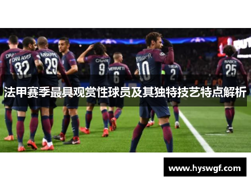 法甲赛季最具观赏性球员及其独特技艺特点解析
