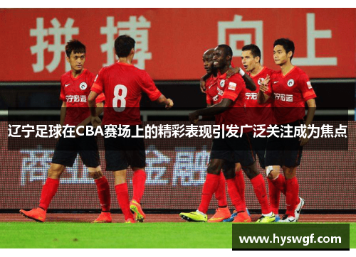 辽宁足球在CBA赛场上的精彩表现引发广泛关注成为焦点
